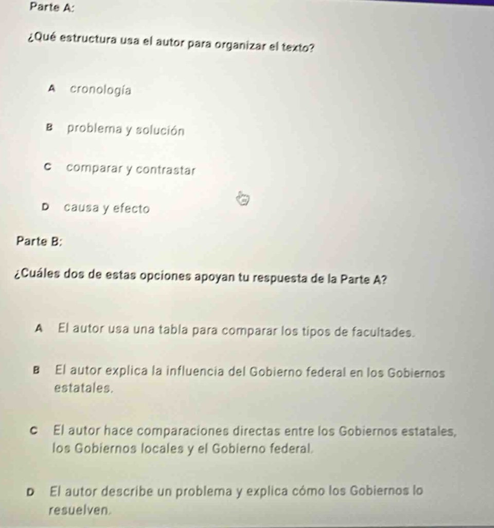parte a: ¿qué estructura usa el autor para organizar el texto? a cronología b problema y solución c comparar y contrastar d causa y efecto parte b: ¿cuáles dos de estas opciones apoyan tu respuesta de la parte a? a el autor usa una tabla para comparar los tipos de facultades. b el autor explica la influencia del gobierno federal en los gobiernos estatales. c el autor hace comparaciones directas entre los gobiernos estatales, los gobiernos locales y el gobierno federal. d el autor describe un problema y explica cómo los gobiernos lo resuelven.