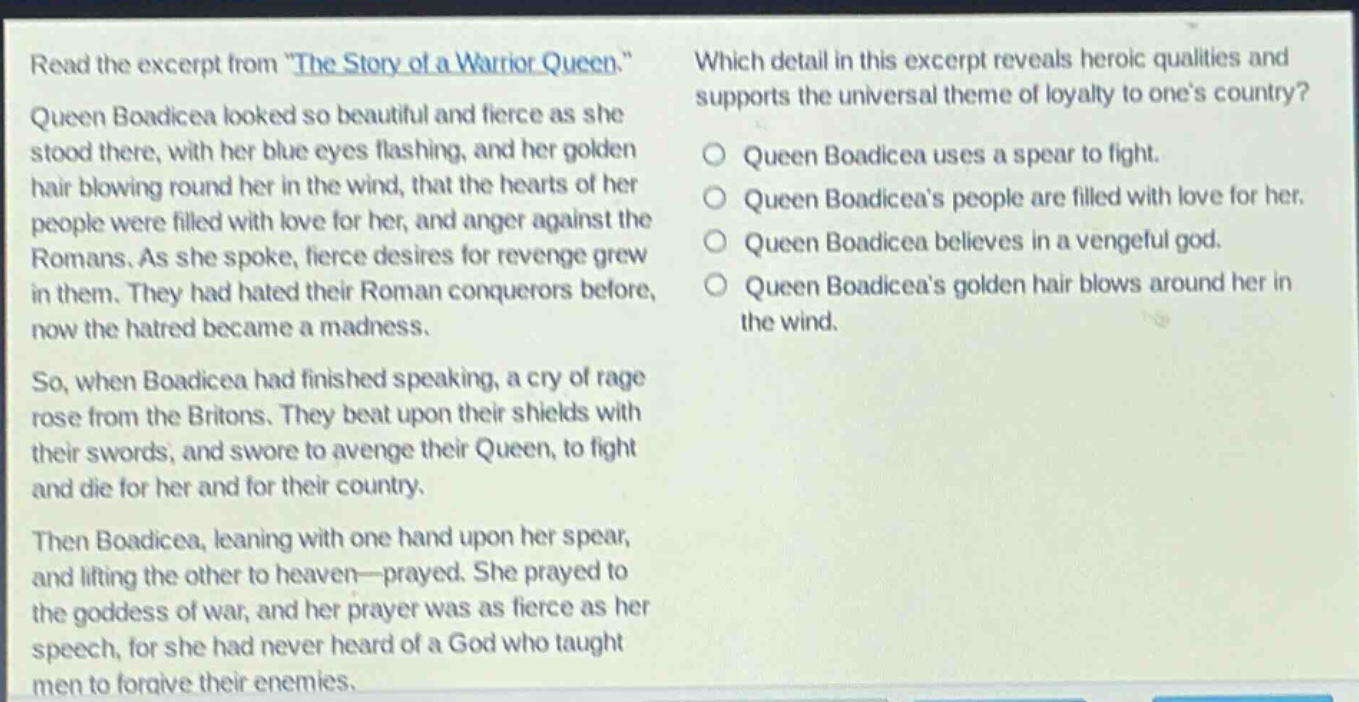 read the excerpt from \the story of a warrior queen.\ queen boadicea looked so beautiful and fierce as she stood there, with her blue eyes flashing, and her golden hair blowing round her in the wind, that the hearts of her people were filled with love for her, and anger against the romans. as she spoke, fierce desires for revenge grew in them. they had hated their roman conquerors before, now the hatred became a madness. so, when boadicea had finished speaking, a cry of rage rose from the britons. they beat upon their shields with their swords, and swore to avenge their queen, to fight and die for her and for their country. then boadicea, leaning with one hand upon her spear, and lifting the other to heaven—prayed. she prayed to the goddess of war, and her prayer was as fierce as her speech, for she had never heard of a god who taught men to forgive their enemies. which detail in this excerpt reveals heroic qualities and supports the universal theme of loyalty to one’s country? queen boadicea uses a spear to fight. queen boadicea’s people are filled with love for her. queen boadicea believes in a vengeful god. queen boadicea’s golden hair blows around her in the wind.