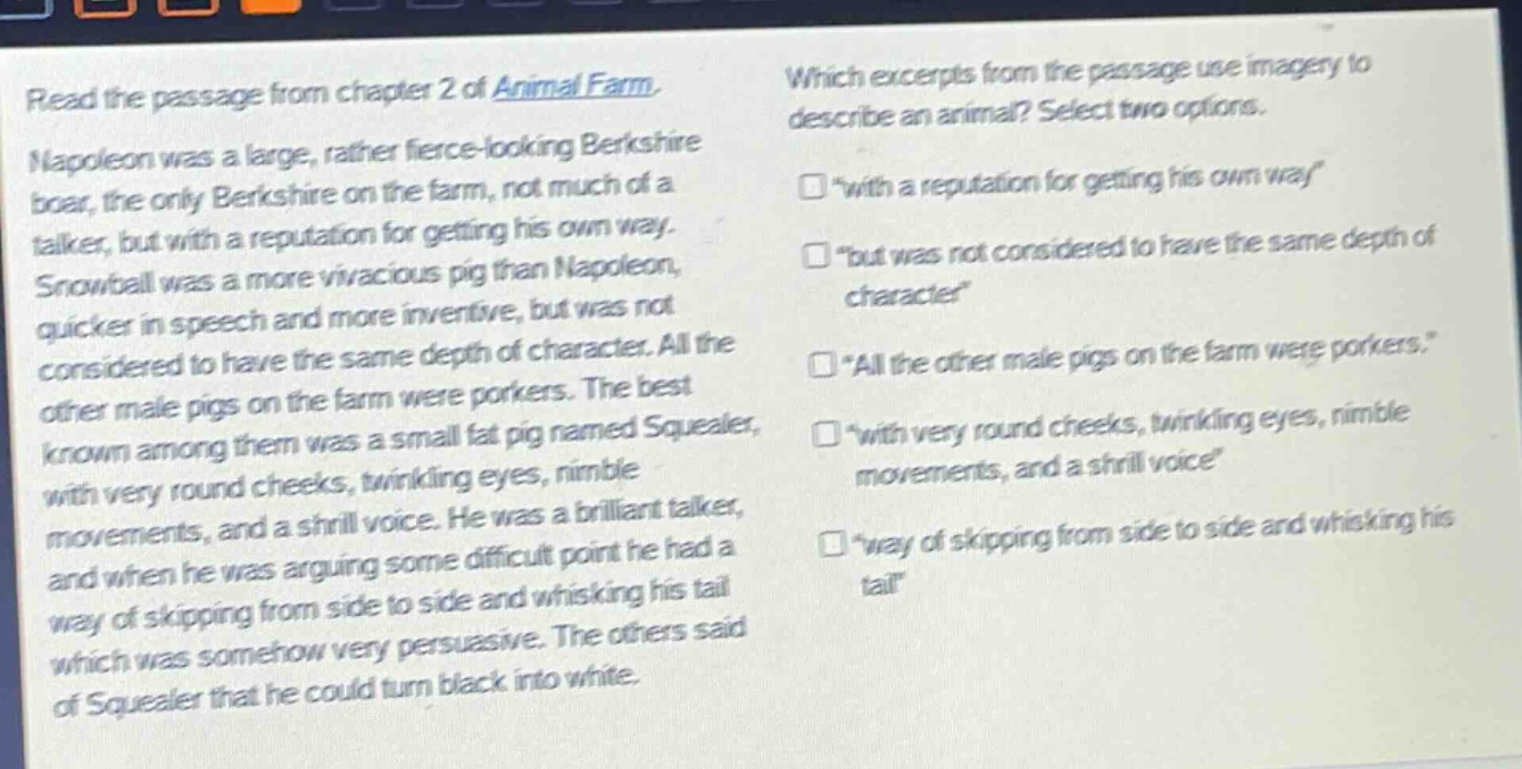 read the passage from chapter 2 of animal farm. napoleon was a large, rather fierce - looking berkshire boar, the only berkshire on the farm, not much of a talker, but with a reputation for getting his own way. snowball was a more vivacious pig than napoleon, quicker in speech and more inventive, but was not considered to have the same depth of character. all the other male pigs on the farm were porkers. the best known among them was a small fat pig named squealer, with very round cheeks, twinkling eyes, nimble movements, and a shrill voice. he was a brilliant talker, and when he was arguing some difficult point he had a way of skipping from side to side and whisking his tail which was somehow very persuasive. the others said of squealer that he could turn black into white. which excerpts from the passage use imagery to describe an animal? select two options. “with a reputation for getting his own way” “but was not considered to have the same depth of character” “all the other male pigs on the farm were porkers.” “with very round cheeks, twinkling eyes, nimble movements, and a shrill voice” “way of skipping from side to side and whisking his tail”