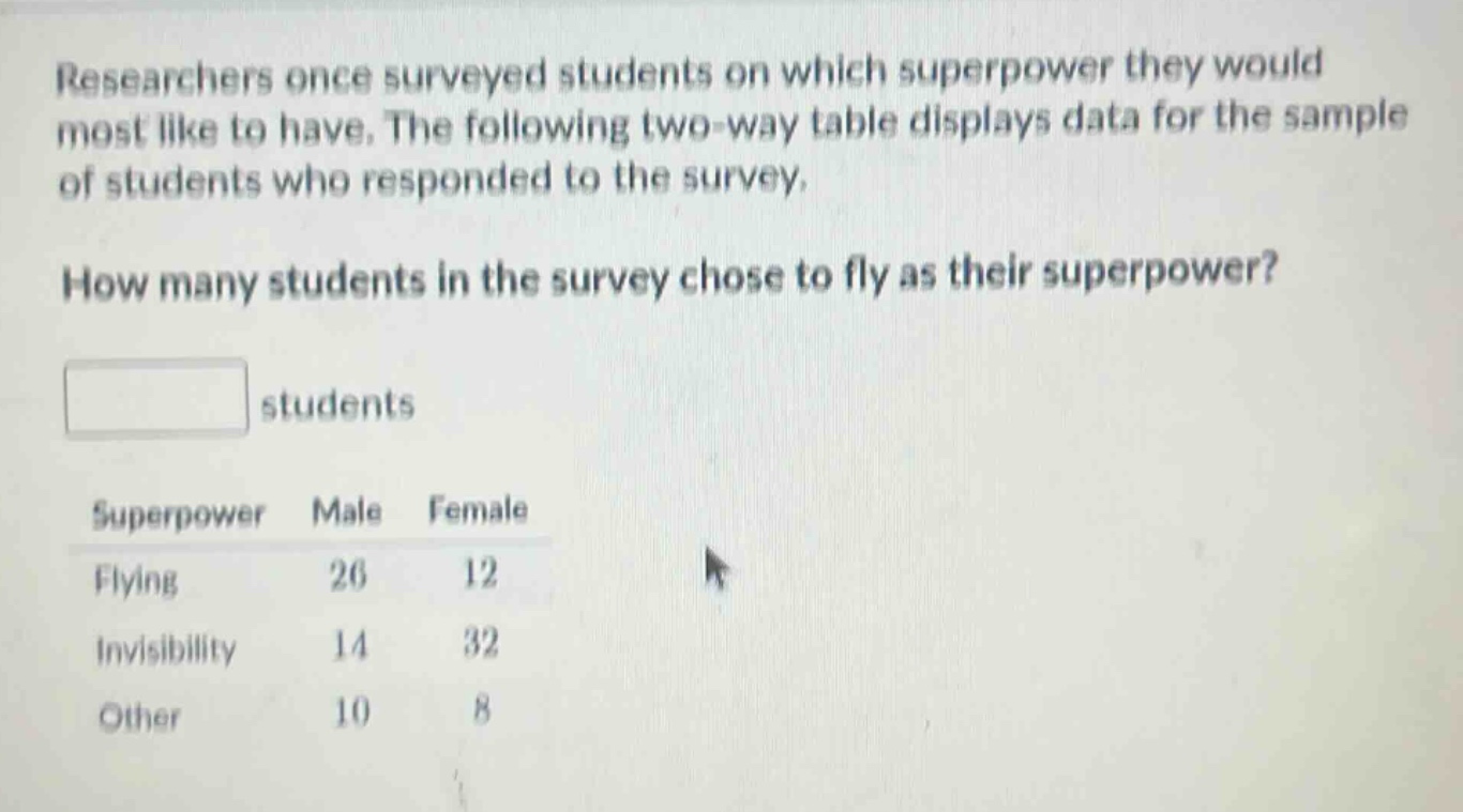 researchers once surveyed students on which superpower they would most like to have. the following two - way table displays data for the sample of students who responded to the survey. how many students in the survey chose to fly as their superpower? students superpower male female flying 26 12 invisibility 14 32 other 10 8