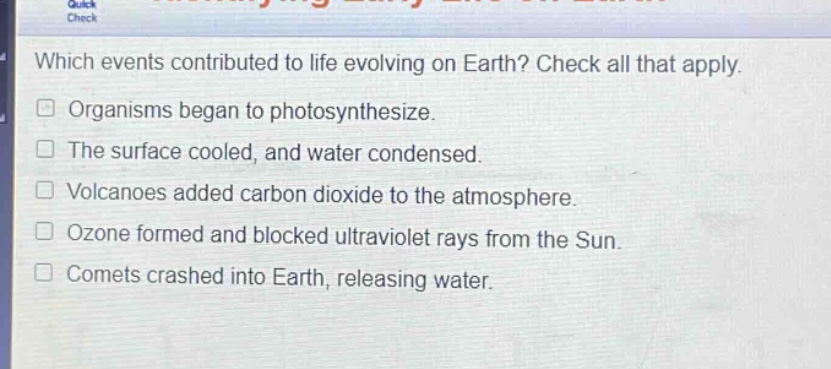 which events contributed to life evolving on earth? check all that apply. organisms began to photosynthesize. the surface cooled, and water condensed. volcanoes added carbon dioxide to the atmosphere. ozone formed and blocked ultraviolet rays from the sun. comets crashed into earth, releasing water.