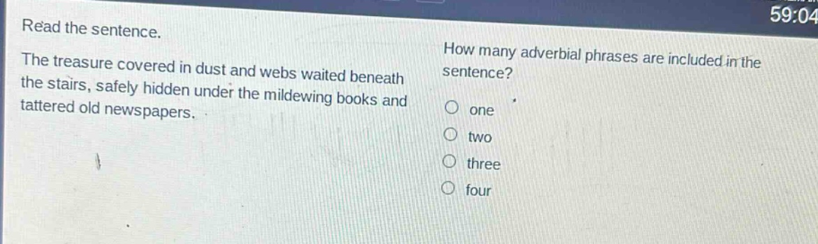 read the sentence. the treasure covered in dust and webs waited beneath the stairs, safely hidden under the mildewing books and tattered old newspapers. how many adverbial phrases are included in the sentence? one two three four