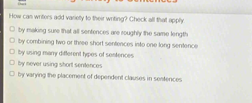 how can writers add variety to their writing? check all that apply. by making sure that all sentences are roughly the same length by combining two or three short sentences into one long sentence by using many different types of sentences by never using short sentences by varying the placement of dependent clauses in sentences