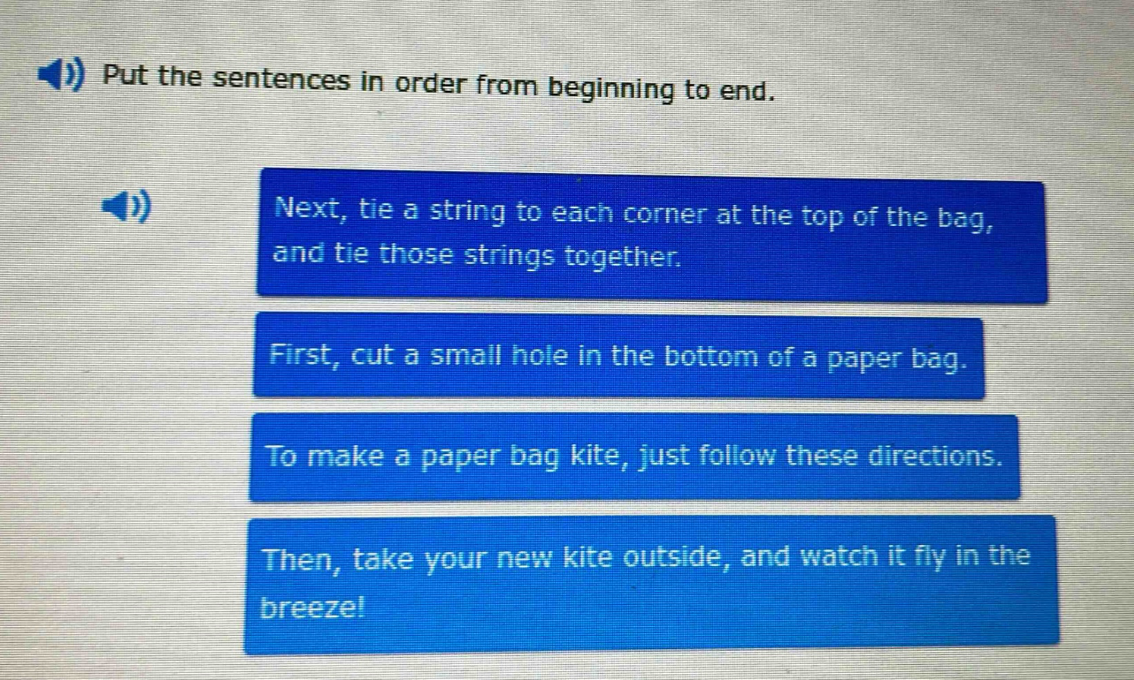 put the sentences in order from beginning to end. next, tie a string to each corner at the top of the bag, and tie those strings together. first, cut a small hole in the bottom of a paper bag. to make a paper bag kite, just follow these directions. then, take your new kite outside, and watch it fly in the breeze!
