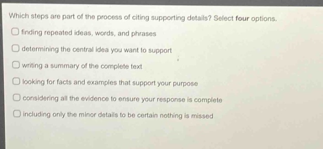 which steps are part of the process of citing supporting details? select four options. finding repeated ideas, words, and phrases determining the central idea you want to support writing a summary of the complete text looking for facts and examples that support your purpose considering all the evidence to ensure your response is complete including only the minor details to be certain nothing is missed