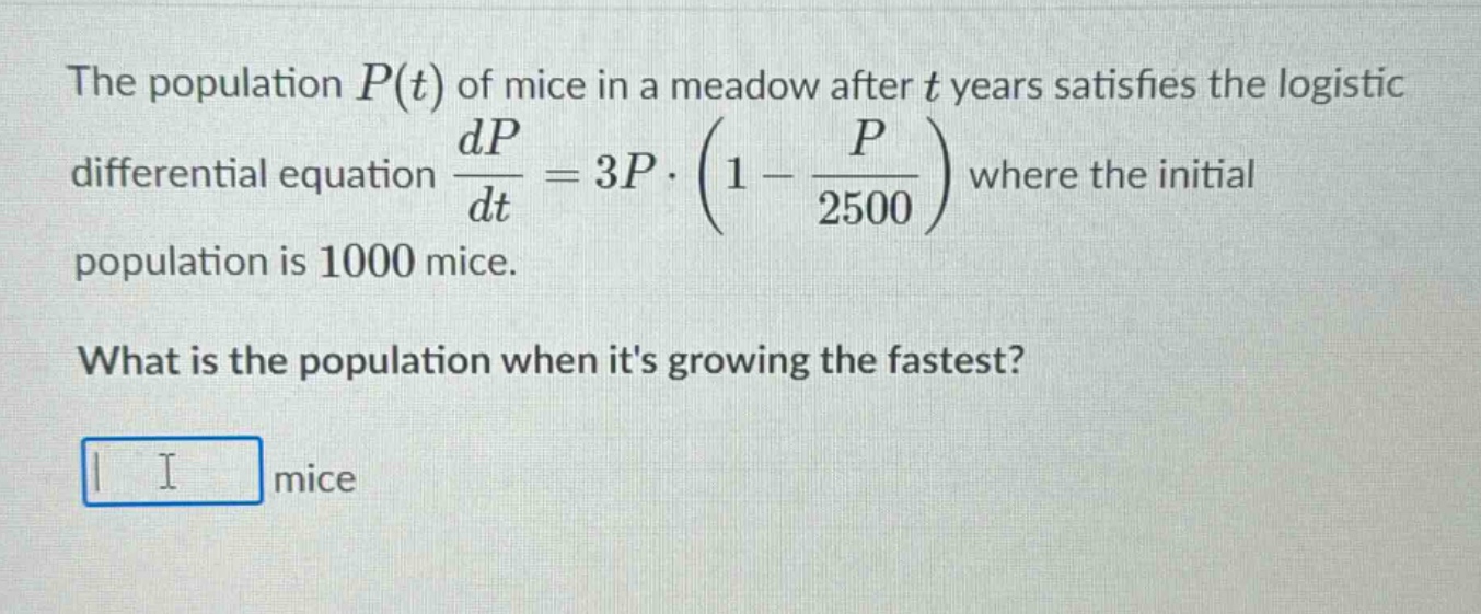 the population p(t) of mice in a meadow after t years satisfies the logistic differential equation dp/dt = 3p·(1 - p/2500) where the initial population is 1000 mice. what is the population when its growing the fastest? mice