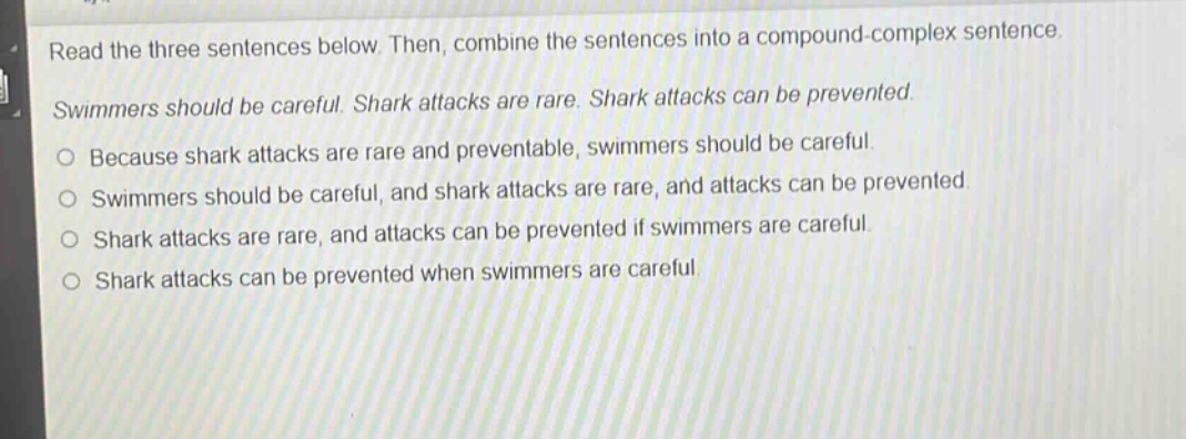 read the three sentences below. then, combine the sentences into a compound - complex sentence. swimmers should be careful. shark attacks are rare. shark attacks can be prevented. because shark attacks are rare and preventable, swimmers should be careful. swimmers should be careful, and shark attacks are rare, and attacks can be prevented. shark attacks are rare, and attacks can be prevented if swimmers are careful. shark attacks can be prevented when swimmers are careful.
