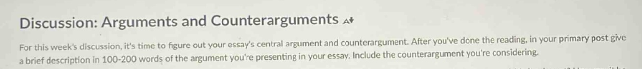 discussion: arguments and counterarguments a+ for this weeks discussion, its time to figure out your essays central argument and counterargument. after youve done the reading, in your primary post give a brief description in 100 - 200 words of the argument youre presenting in your essay. include the counterargument youre considering.