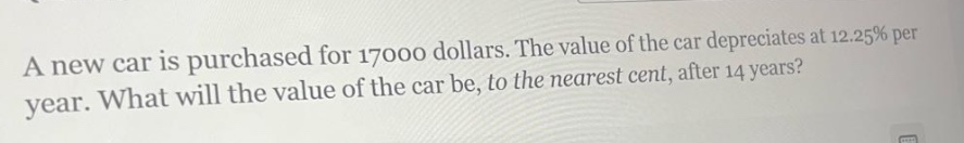 a new car is purchased for 17000 dollars. the value of the car depreciates at 12.25% per year. what will the value of the car be, to the nearest cent, after 14 years?