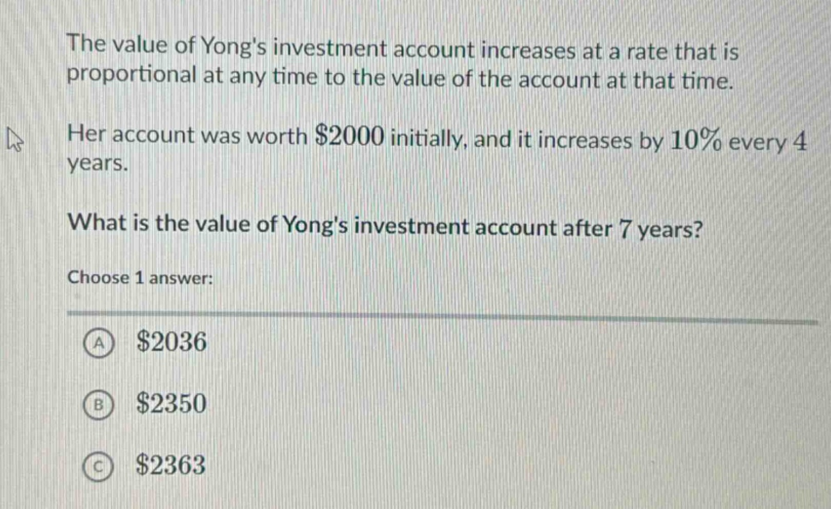 the value of yongs investment account increases at a rate that is proportional at any time to the value of the account at that time. her account was worth $2000 initially, and it increases by 10% every 4 years. what is the value of yongs investment account after 7 years? choose 1 answer: a $2036 b $2350 c $2363