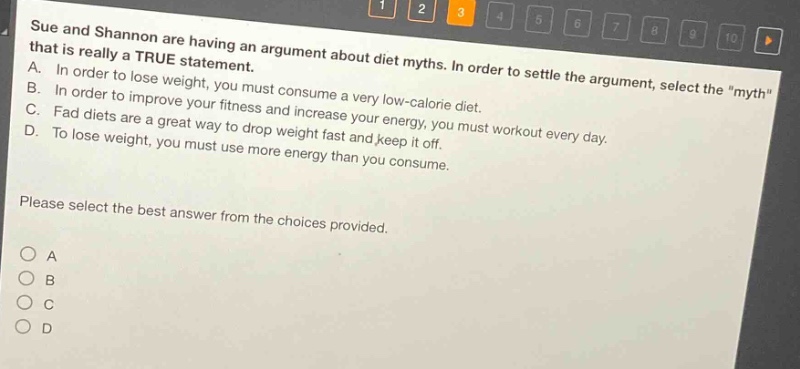 sue and shannon are having an argument about diet myths. in order to settle the argument, select the \myth\ that is really a true statement. a. in order to lose weight, you must consume a very low - calorie diet. b. in order to improve your fitness and increase your energy, you must workout every day. c. fad diets are a great way to drop weight fast and keep it off. d. to lose weight, you must use more energy than you consume. please select the best answer from the choices provided. o a o b o c o d