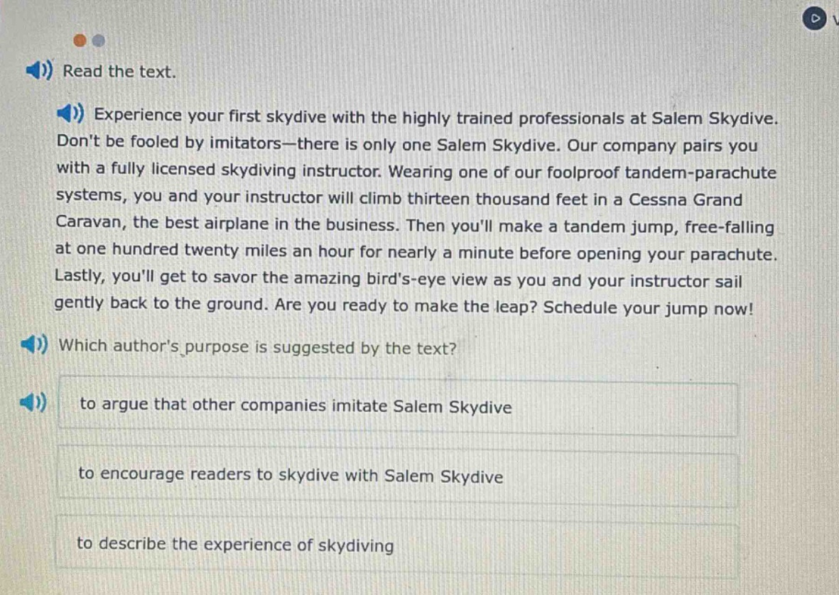 read the text. experience your first skydive with the highly trained professionals at salem skydive. dont be fooled by imitators—there is only one salem skydive. our company pairs you with a fully licensed skydiving instructor. wearing one of our foolproof tandem - parachute systems, you and your instructor will climb thirteen thousand feet in a cessna grand caravan, the best airplane in the business. then youll make a tandem jump, free - falling at one hundred twenty miles an hour for nearly a minute before opening your parachute. lastly, youll get to savor the amazing birds - eye view as you and your instructor sail gently back to the ground. are you ready to make the leap? schedule your jump now! which authors purpose is suggested by the text? to argue that other companies imitate salem skydive to encourage readers to skydive with salem skydive to describe the experience of skydiving