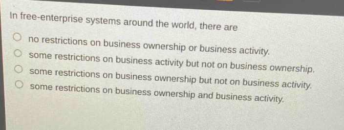 in free - enterprise systems around the world, there are\nno restrictions on business ownership or business activity.\nsome restrictions on business activity but not on business ownership.\nsome restrictions on business ownership but not on business activity.\nsome restrictions on business ownership and business activity.