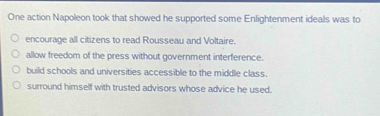 one action napoleon took that showed he supported some enlightenment ideals was to\nencourage all citizens to read rousseau and voltaire.\nallow freedom of the press without government interference.\nbuild schools and universities accessible to the middle class.\nsurround himself with trusted advisors whose advice he used.