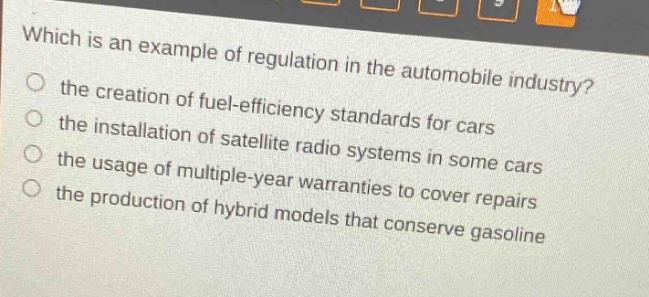 which is an example of regulation in the automobile industry? the creation of fuel - efficiency standards for cars the installation of satellite radio systems in some cars the usage of multiple - year warranties to cover repairs the production of hybrid models that conserve gasoline