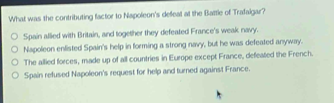 what was the contributing factor to napoleons defeat at the battle of trafalgar?\no spain allied with britain, and together they defeated frances weak navy.\no napoleon enlisted spains help in forming a strong navy, but he was defeated anyway.\no the allied forces, made up of all countries in europe except france, defeated the french.\no spain refused napoleons request for help and turned against france.