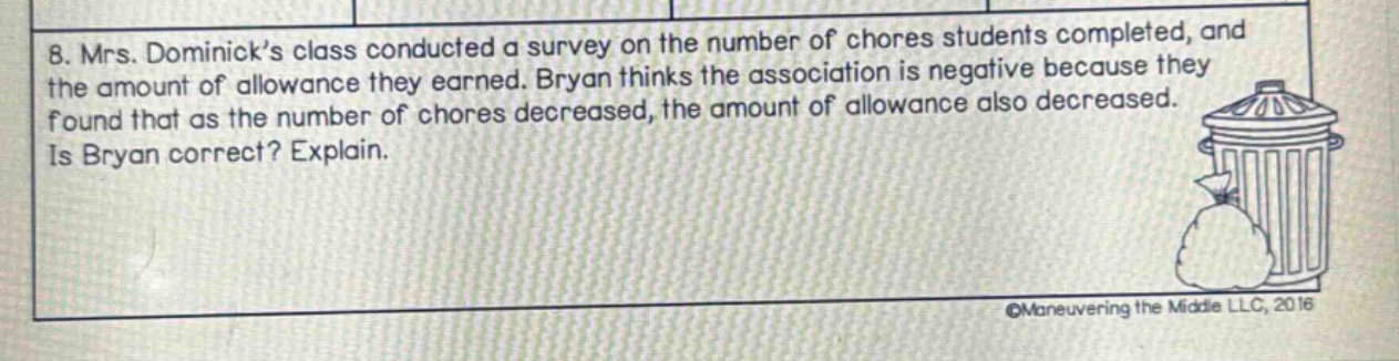 8. mrs. dominick’s class conducted a survey on the number of chores students completed, and the amount of allowance they earned. bryan thinks the association is negative because they found that as the number of chores decreased, the amount of allowance also decreased. is bryan correct? explain.
