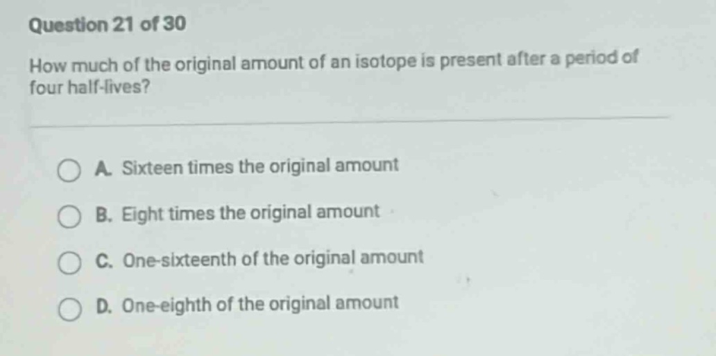 question 21 of 30 how much of the original amount of an isotope is present after a period of four half - lives? a. sixteen times the original amount b. eight times the original amount c. one - sixteenth of the original amount d. one - eighth of the original amount