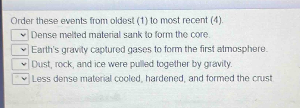 order these events from oldest (1) to most recent (4). dense melted material sank to form the core. earth’s gravity captured gases to form the first atmosphere. dust, rock, and ice were pulled together by gravity. less dense material cooled, hardened, and formed the crust.