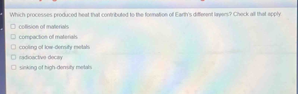 which processes produced heat that contributed to the formation of earths different layers? check all that apply. collision of materials compaction of materials cooling of low - density metals radioactive decay sinking of high - density metals