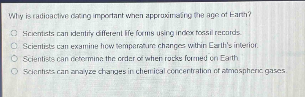 why is radioactive dating important when approximating the age of earth? scientists can identify different life forms using index fossil records. scientists can examine how temperature changes within earth’s interior. scientists can determine the order of when rocks formed on earth. scientists can analyze changes in chemical concentration of atmospheric gases.