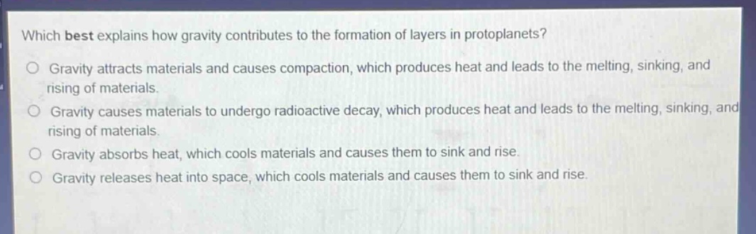 which best explains how gravity contributes to the formation of layers in protoplanets? gravity attracts materials and causes compaction, which produces heat and leads to the melting, sinking, and rising of materials. gravity causes materials to undergo radioactive decay, which produces heat and leads to the melting, sinking, and rising of materials. gravity absorbs heat, which cools materials and causes them to sink and rise. gravity releases heat into space, which cools materials and causes them to sink and rise.