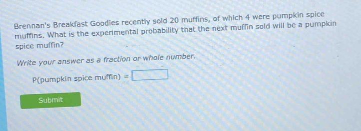 brennans breakfast goodies recently sold 20 muffins, of which 4 were pumpkin spice muffins. what is the experimental probability that the next muffin sold will be a pumpkin spice muffin? write your answer as a fraction or whole number. p(pumpkin spice muffin) =