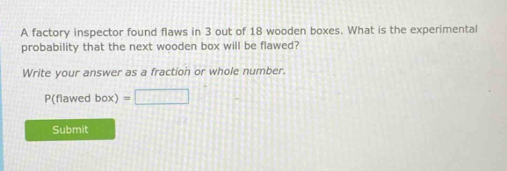 a factory inspector found flaws in 3 out of 18 wooden boxes. what is the experimental probability that the next wooden box will be flawed? write your answer as a fraction or whole number. p(flawed box) =