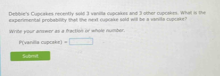 debbies cupcakes recently sold 3 vanilla cupcakes and 3 other cupcakes. what is the experimental probability that the next cupcake sold will be a vanilla cupcake? write your answer as a fraction or whole number. p(vanilla cupcake) =
