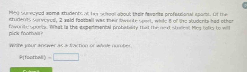 meg surveyed some students at her school about their favorite professional sports. of the students surveyed, 2 said football was their favorite sport, while 8 of the students had other favorite sports. what is the experimental probability that the next student meg talks to will pick football? write your answer as a fraction or whole number. p(football) =