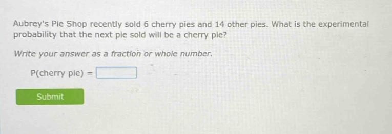 aubreys pie shop recently sold 6 cherry pies and 14 other pies. what is the experimental probability that the next pie sold will be a cherry pie? write your answer as a fraction or whole number. p(cherry pie) =