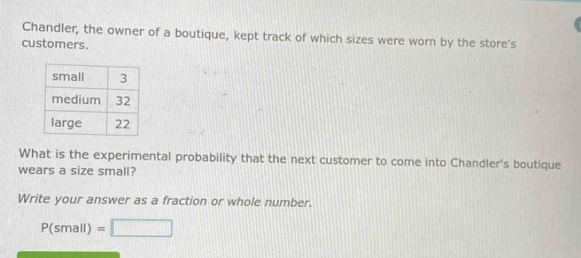 chandler, the owner of a boutique, kept track of which sizes were worn by the stores customers. small 3 medium 32 large 22 what is the experimental probability that the next customer to come into chandlers boutique wears a size small? write your answer as a fraction or whole number. p(small) =
