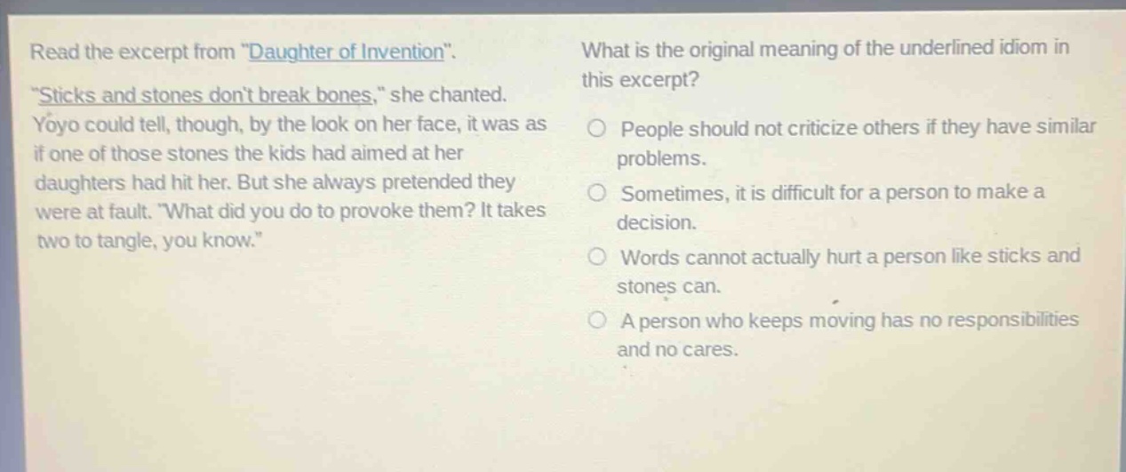 read the excerpt from \daughter of invention\. \sticks and stones dont break bones,\ she chanted. yoyo could tell, though, by the look on her face, it was as if one of those stones the kids had aimed at her daughters had hit her. but she always pretended they were at fault. \what did you do to provoke them? it takes two to tangle, you know.\ what is the original meaning of the underlined idiom in this excerpt? people should not criticize others if they have similar problems. sometimes, it is difficult for a person to make a decision. words cannot actually hurt a person like sticks and stones can. a person who keeps moving has no responsibilities and no cares.