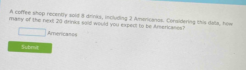 a coffee shop recently sold 8 drinks, including 2 americanos. considering this data, how many of the next 20 drinks sold would you expect to be americanos? americanos submit