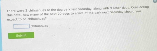 there were 3 chihuahuas at the dog park last saturday, along with 9 other dogs. considering this data, how many of the next 20 dogs to arrive at the park next saturday should you expect to be chihuahuas? chihuahuas