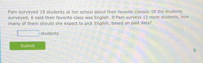 pam surveyed 18 students at her school about their favorite classes. of the students surveyed, 6 said their favorite class was english. if pam surveys 12 more students, how many of them should she expect to pick english, based on past data? students