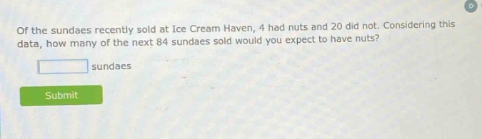 of the sundaes recently sold at ice cream haven, 4 had nuts and 20 did not. considering this data, how many of the next 84 sundaes sold would you expect to have nuts? sundaes