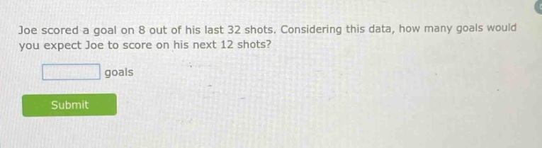 joe scored a goal on 8 out of his last 32 shots. considering this data, how many goals would you expect joe to score on his next 12 shots? goals