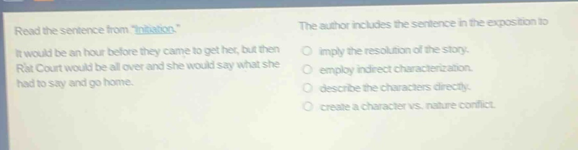 read the sentence from \initiation.\ it would be an hour before they came to get her, but then rat court would be all over and she would say what she had to say and go home. the author includes the sentence in the exposition to imply the resolution of the story. employ indirect characterization. describe the characters directly. create a character vs. nature conflict.