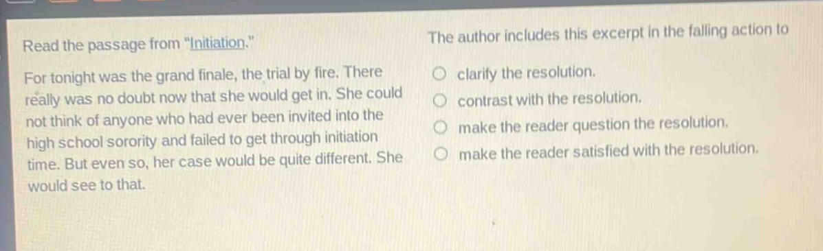 read the passage from \initiation.\ for tonight was the grand finale, the trial by fire. there really was no doubt now that she would get in. she could not think of anyone who had ever been invited into the high school sorority and failed to get through initiation time. but even so, her case would be quite different. she would see to that. the author includes this excerpt in the falling action to clarify the resolution. contrast with the resolution. make the reader question the resolution. make the reader satisfied with the resolution.