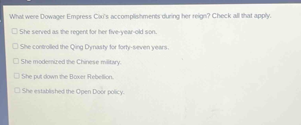 what were dowager empress cixis accomplishments during her reign? check all that apply. she served as the regent for her five - year - old son. she controlled the qing dynasty for forty - seven years. she modernized the chinese military. she put down the boxer rebellion. she established the open door policy.
