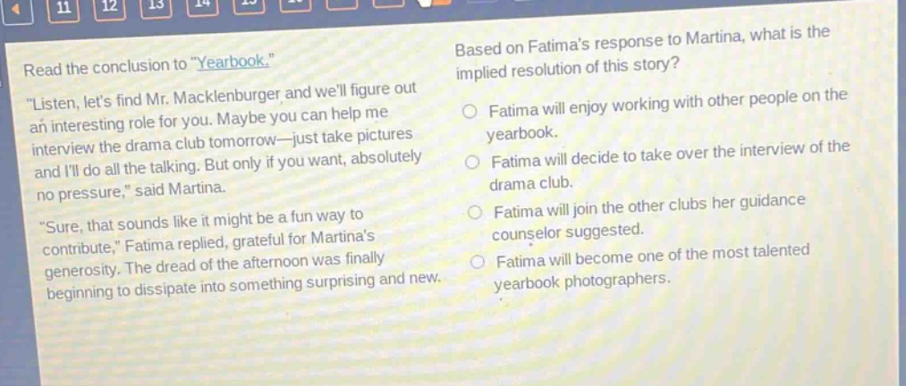 read the conclusion to \yearbook.\ \listen, lets find mr. macklenburger and well figure out an interesting role for you. maybe you can help me interview the drama club tomorrow—just take pictures and ill do all the talking. but only if you want, absolutely no pressure,\ said martina. \sure, that sounds like it might be a fun way to contribute,\ fatima replied, grateful for martinas generosity. the dread of the afternoon was finally beginning to dissipate into something surprising and new. based on fatimas response to martina, what is the implied resolution of this story? fatima will enjoy working with other people on the yearbook. fatima will decide to take over the interview of the drama club. fatima will join the other clubs her guidance counselor suggested. fatima will become one of the most talented yearbook photographers.