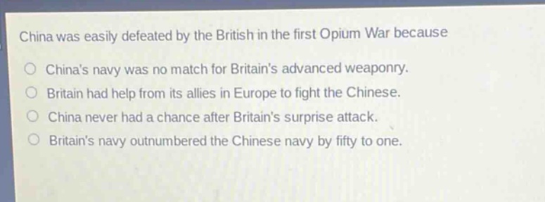 china was easily defeated by the british in the first opium war because\nchinas navy was no match for britains advanced weaponry.\nbritain had help from its allies in europe to fight the chinese.\nchina never had a chance after britains surprise attack.\nbritains navy outnumbered the chinese navy by fifty to one.