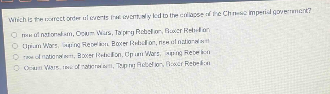 which is the correct order of events that eventually led to the collapse of the chinese imperial government?\nrise of nationalism, opium wars, taiping rebellion, boxer rebellion\nopium wars, taiping rebellion, boxer rebellion, rise of nationalism\nrise of nationalism, boxer rebellion, opium wars, taiping rebellion\nopium wars, rise of nationalism, taiping rebellion, boxer rebellion