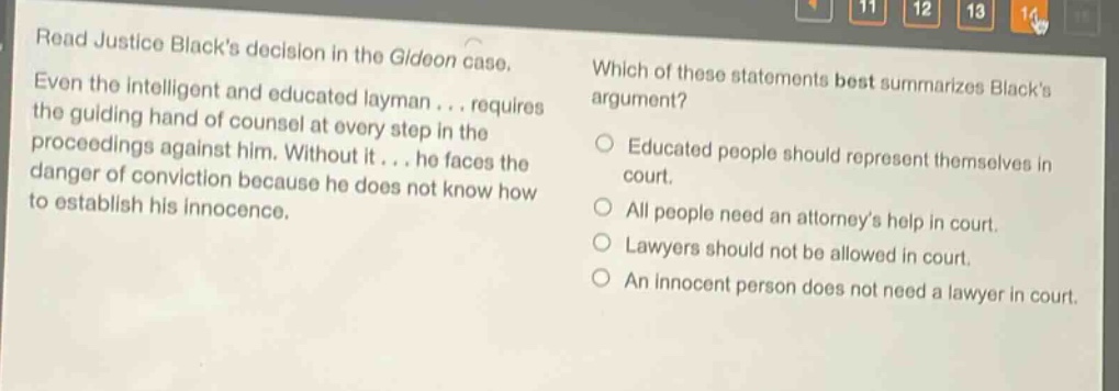 read justice blacks decision in the gideon case. even the intelligent and educated layman... requires the guiding hand of counsel at every step in the proceedings against him. without it... he faces the danger of conviction because he does not know how to establish his innocence. which of these statements best summarizes blacks argument? educated people should represent themselves in court. all people need an attorneys help in court. lawyers should not be allowed in court. an innocent person does not need a lawyer in court.