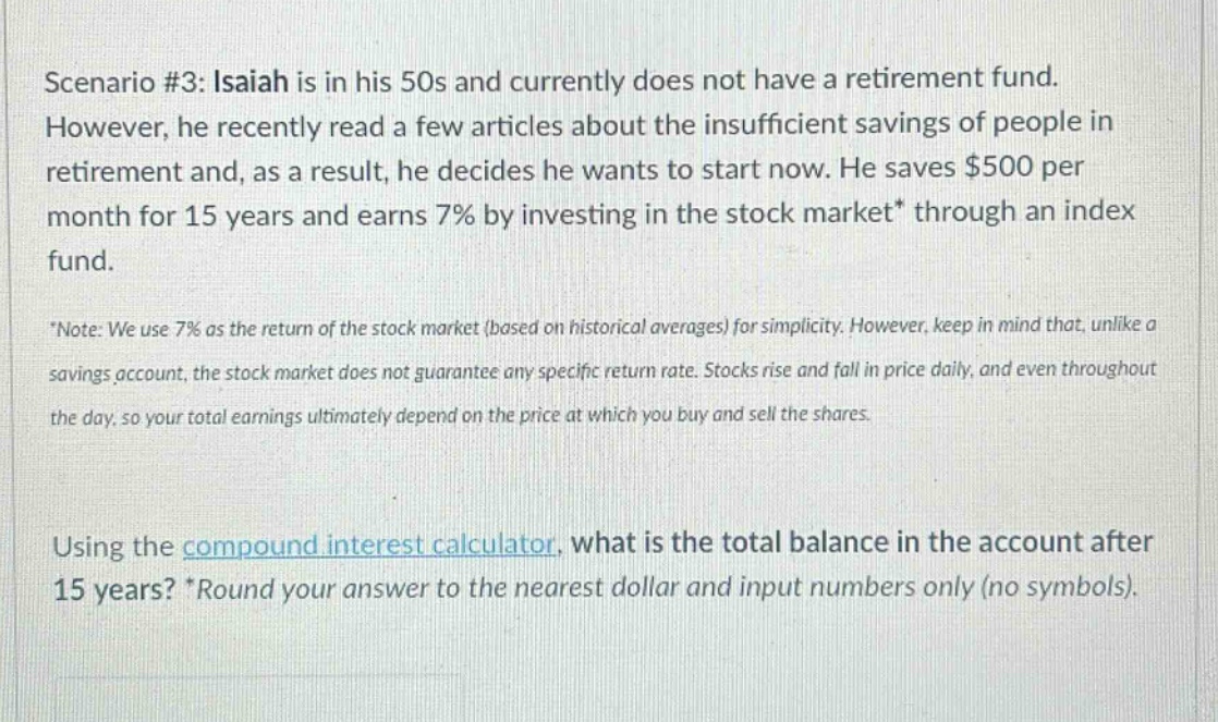 scenario #3: isaiah is in his 50s and currently does not have a retirement fund. however, he recently read a few articles about the insufficient savings of people in retirement and, as a result, he decides he wants to start now. he saves $500 per month for 15 years and earns 7% by investing in the stock market* through an index fund. *note: we use 7% as the return of the stock market (based on historical averages) for simplicity. however, keep in mind that, unlike a savings account, the stock market does not guarantee any specific return rate. stocks rise and fall in price daily, and even throughout the day, so your total earnings ultimately depend on the price at which you buy and sell the shares. using the compound interest calculator, what is the total balance in the account after 15 years? *round your answer to the nearest dollar and input numbers only (no symbols).