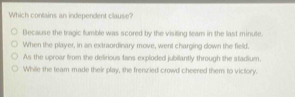 which contains an independent clause? because the tragic fumble was scored by the visiting team in the last minute. when the player, in an extraordinary move, went charging down the field. as the uproar from the delirious fans exploded jubilantly through the stadium. while the team made their play, the frenzied crowd cheered them to victory.