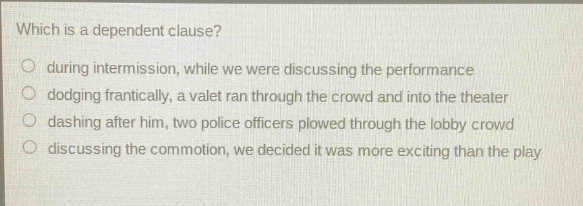 which is a dependent clause? during intermission, while we were discussing the performance dodging frantically, a valet ran through the crowd and into the theater dashing after him, two police officers plowed through the lobby crowd discussing the commotion, we decided it was more exciting than the play
