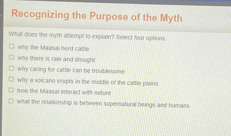 recognizing the purpose of the myth\nwhat does the myth attempt to explain? select four options.\n□ why the maasai herd cattle\n□ why there is rain and drought\n□ why caring for cattle can be troublesome\n□ why a volcano erupts in the middle of the cattle plains\n□ how the maasai interact with nature\n□ what the relationship is between supernatural beings and humans
