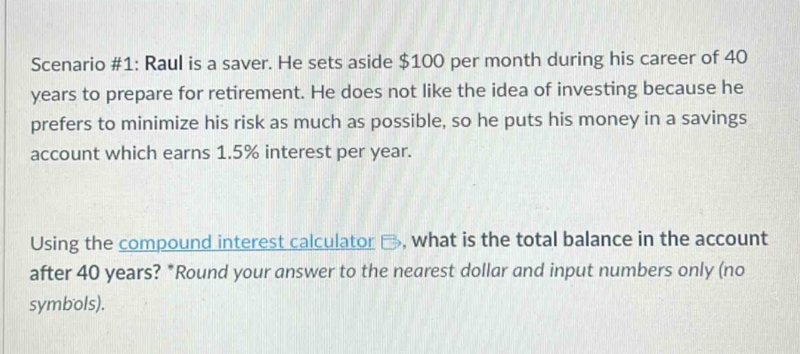 scenario #1: raul is a saver. he sets aside $100 per month during his career of 40 years to prepare for retirement. he does not like the idea of investing because he prefers to minimize his risk as much as possible, so he puts his money in a savings account which earns 1.5% interest per year. using the compound interest calculator, what is the total balance in the account after 40 years? *round your answer to the nearest dollar and input numbers only (no symbols).